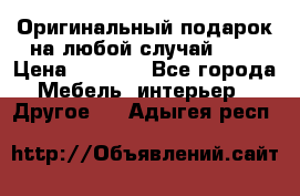 Оригинальный подарок на любой случай!!!! › Цена ­ 2 500 - Все города Мебель, интерьер » Другое   . Адыгея респ.